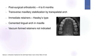 • Post-surgical orthodontic – 4 to 6 months
• Transverse maxillary stabilization by transpalatal arch
• Immediate retainers – Hawley’s type
• Cemented lingual arch in maxilla
• Vaccum formed retainers not indicated
Machos C. Orthodontic Treatment for the Cleft Palate Patient. Semin Orthod 1996;2:197-204.
136
 