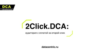 2Сlick.DCA:
аудитория с оплатой за второй клик
datacentric.ru
 