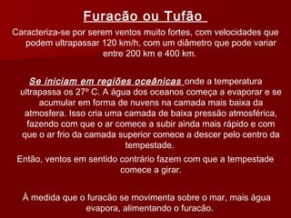 Furacão ou Tufão
Caracteriza-se por serem ventos muito fortes, com velocidades que
podem ultrapassar 120 km/h, com um diâmetro que pode variar
entre 200 km e 400 km.
Se iniciam em regiões oceânicas onde a temperatura
ultrapassa os 27º C. A água dos oceanos começa a evaporar e se
acumular em forma de nuvens na camada mais baixa da
atmosfera. Isso cria uma camada de baixa pressão atmosférica,
fazendo com que o ar comece a subir ainda mais rápido e com
que o ar frio da camada superior comece a descer pelo centro da
tempestade.
Então, ventos em sentido contrário fazem com que a tempestade
comece a girar.
À medida que o furacão se movimenta sobre o mar, mais água
evapora, alimentando o furacão.
 