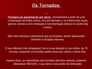 Os Tornados:
Formam-se geralmente em terra, normalmente a partir de uma
combinação de fortes ventos, chuvas intensas e, na maioria das vezes,
granizo, devido a uma interação e movimentação intensa no centro das
nuvens.
São mais intensos e destrutivos que os furacões, porém apresentam
tamanho e duração menores.
O seu diâmetro não ultrapassa 2 km e a sua duração é, em média, de 15
minutos, enquanto os furacões podem durar por vários e vários dias.
Apesar disso, as velocidades dos tornados são bem maiores, podendo
ultrapassar 500 km/h, o que eleva o seu poder de destruição.
 