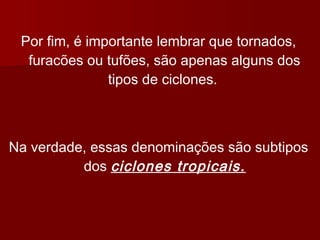 Por fim, é importante lembrar que tornados,
furacões ou tufões, são apenas alguns dos
tipos de ciclones.
Na verdade, essas denominações são subtipos
dos ciclones tropicais.
 