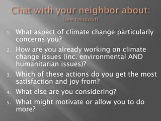 Chat with your neighbor about: (see handout)What aspect of climate change particularly concerns you?How are you already working on climate change issues (inc. environmental AND humanitarian issues)?Which of these actions do you get the most satisfaction and joy from?What else are you considering? What might motivate or allow you to do more?