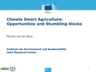 Climate Smart Agriculture:
Opportunities and Stumbling blocks
Maurits van den Berg

Institute for Environment and Sustainability
Joint Research Centre

1

 