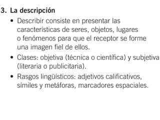 3. La descripción
   • Describir consiste en presentar las
     características de seres, objetos, lugares
     o fenómenos para que el receptor se forme
     una imagen fiel de ellos.
   • Clases: objetiva (técnica o científica) y subjetiva
     (literaria o publicitaria).
   • Rasgos lingüísticos: adjetivos calificativos,
     símiles y metáforas, marcadores espaciales.
4. El diálogo
   • Dialogar consiste en intercambiar información
 