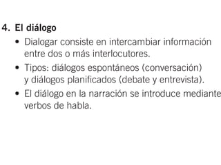 • Rasgos lingüísticos: adjetivos calificativos,
      símiles y metáforas, marcadores espaciales.
 4. El diálogo
    • Dialogar consiste en intercambiar información
      entre dos o más interlocutores.
    • Tipos: diálogos espontáneos (conversación)
      y diálogos planificados (debate y entrevista).
    • El diálogo en la narración se introduce mediante
      verbos de habla.


as del discurso se puede explicar en la pizarra
elacionan las secuencias textuales con los elementos
 