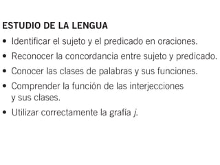 ESTUDIO DE LA LENGUA
• Identificar el sujeto y el predicado en oraciones.
• Reconocer la concordancia entre sujeto y predicado.
• Conocer las clases de palabras y sus funciones.
• Comprender la función de las interjecciones
  y sus clases.
• Utilizar correctamente la grafía j.
 