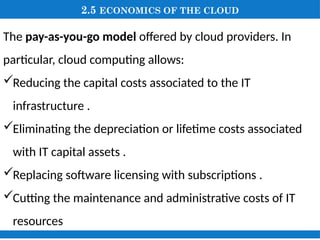 2.5 ECONOMICS OF THE CLOUD
The pay-as-you-go model offered by cloud providers. In
particular, cloud computing allows:
Reducing the capital costs associated to the IT
infrastructure .
Eliminating the depreciation or lifetime costs associated
with IT capital assets .
Replacing software licensing with subscriptions .
Cutting the maintenance and administrative costs of IT
resources
 