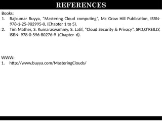 REFERENCES
Books:
1. Rajkumar Buyya, “Mastering Cloud computing”, Mc Graw Hill Publication, ISBN-
978-1-25-902995-0, (Chapter 1 to 5).
2. Tim Mather, S. Kumaraswammy, S. Latif, “Cloud Security & Privacy”, SPD,O’REILLY,
ISBN- 978-0-596-80276-9 (Chapter 6).
WWW:
1. http://www.buyya.com/MasteringClouds/
 