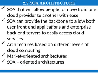 2.2 SOA ARCHITECTURE
 SOA that will allow people to move from one
cloud provider to another with ease
 SOA can provide the backbone to allow both
user front-end applications and enterprise
back-end servers to easily access cloud
services.
 Architectures based on different levels of
cloud computing
 Market-oriented architectures
 SOA – oriented architectures
 