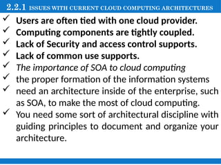 2.2.1 ISSUES WITH CURRENT CLOUD COMPUTING ARCHITECTURES
 Users are often tied with one cloud provider.
 Computing components are tightly coupled.
 Lack of Security and access control supports.
 Lack of common use supports.
 The importance of SOA to cloud computing
 the proper formation of the information systems
 need an architecture inside of the enterprise, such
as SOA, to make the most of cloud computing.
 You need some sort of architectural discipline with
guiding principles to document and organize your
architecture.
 