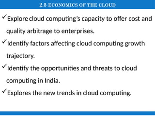 2.5 ECONOMICS OF THE CLOUD
Explorecloud computing’s capacity to offer cost and
quality arbitrage to enterprises.
Identify factors affecting cloud computing growth
trajectory.
Identify the opportunities and threats to cloud
computing in India.
Explores the new trends in cloud computing.
 