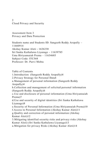 2
Cloud Privacy and Security
Assessment Item 3
Privacy and Data Protection
Students name and Students ID: Sangeeth Reddy Arepally –
11660914
Akshay Kumar Aleti - 1626230
Sri Sanka Kathaluwa Liyanage – 11639785
Uma Hiriyannaiah Prema – 11634685
Subject Code: ITC568
Professor: Dr. Purvi Mehta
Table of Contents
1.Introduction (Sangeeth Reddy Arepally)4
2.Privacy Strategy for Personal Data4
a.Management of personal information (Sangeeth Reddy
Arepally)4
b.Collection and management of solicited personal information
(Sangeeth Reddy Arepally)6
c.Use and disclosure of personal information (Uma Hiriyannaiah
Prema)7
d.Use and security of digital identities (Sri Sanka Kathaluwa
Liyanage)8
e.Security of Personal Information (Uma Hiriyannaiah Prema)10
f.Access to Personal Information (Akshay Kumar Aleti)11
g.Quality and correction of personal information (Akshay
Kumar Aleti)12
3.Mitigating identified security risks and privacy risks (Akshay
Kumar Aleti) (Sri Sanka Kathaluwa Liyanage)13
a.Mitigation for privacy Risks (Akshay Kumar Aleti)14
 