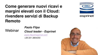 Come generare nuovi ricavi e 
margini elevati con il Cloud: 
rivendere servizi di Backup 
Remoto 
Webinar 
Paolo Filpa 
Cloud leader - Esprinet 
paolo.filpa@esprinet.com 
+39 331 3804255 
 