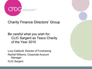 Charity Finance Directors’ Group  Be careful what you wish for: CLIC Sargent as Tesco Charity of the Year 2010 Lucy Caldicott, Director of Fundraising Rachel Williams, Corporate Account Manager CLIC Sargent 