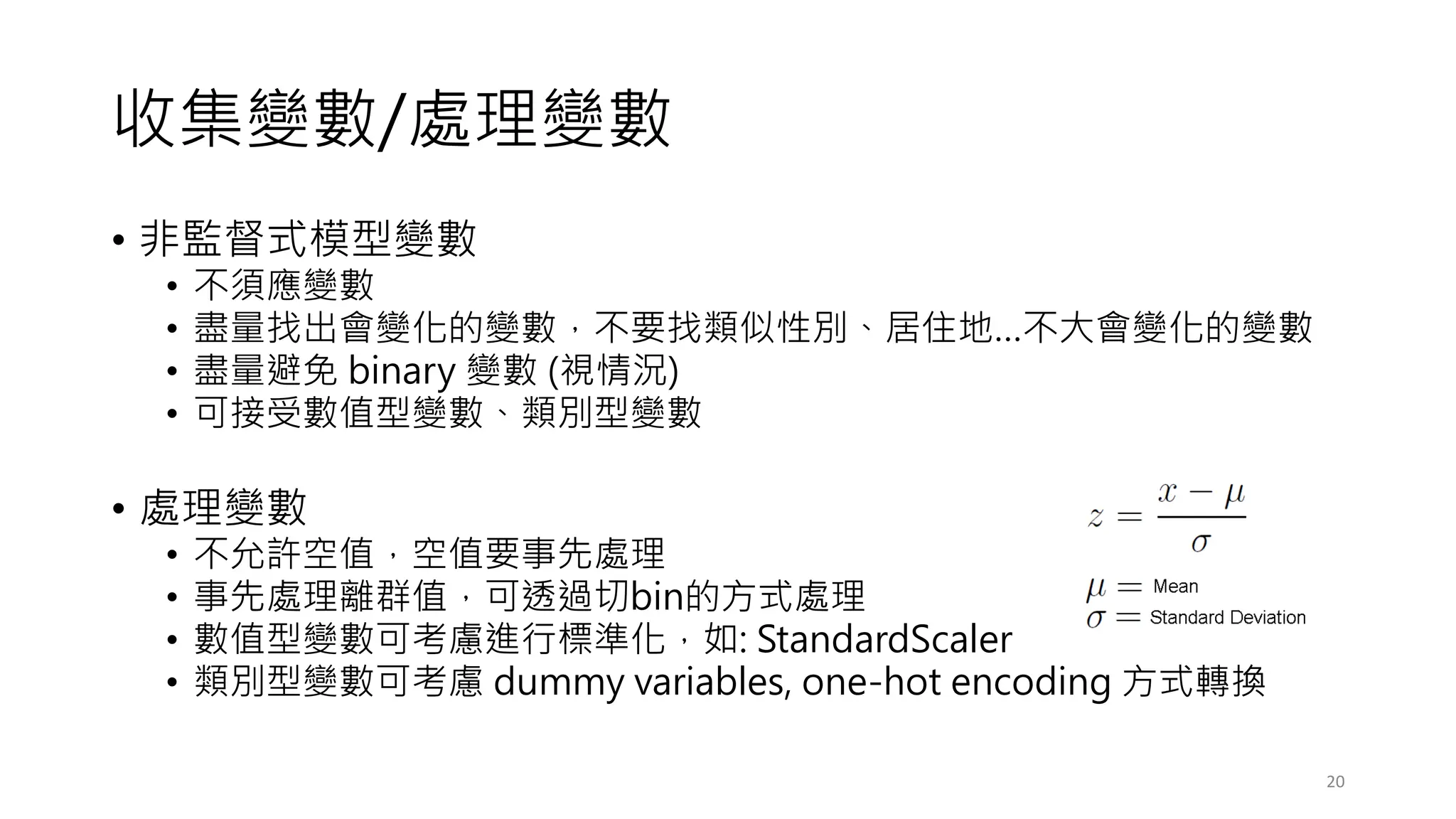 收集變數/處理變數
• 非監督式模型變數
• 不須應變數
• 盡量找出會變化的變數，不要找類似性別、居住地…不大會變化的變數
• 盡量避免 binary 變數 (視情況)
• 可接受數值型變數、類別型變數
• 處理變數
• 不允許空值，空值要事先處理
• 事先處理離群值，可透過切bin的方式處理
• 數值型變數可考慮進行標準化，如: StandardScaler
• 類別型變數可考慮 dummy variables, one-hot encoding 方式轉換
20
 