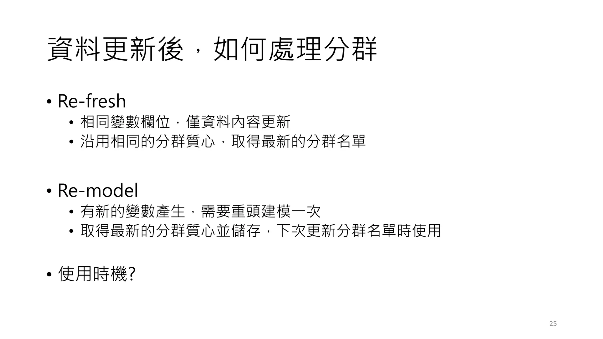 資料更新後，如何處理分群
• Re-fresh
• 相同變數欄位，僅資料內容更新
• 沿用相同的分群質心，取得最新的分群名單
• Re-model
• 有新的變數產生，需要重頭建模一次
• 取得最新的分群質心並儲存，下次更新分群名單時使用
• 使用時機?
25
 