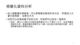視覺化資料分析
• 放入變數廣告預算後，可以更精確地看有許多分店， 即便投入大
量行銷預算， 效果也不大
• 找到可以改進銷量不好的分店，而我們可以設定一個條件
• 例如： 選出人口數大於300且銷售量在7.5（千單位）以下，並且有廣告
預算的分店，建議將廣告預算可以 勻撥一些至提升貨架陳列位置，就可
預期會有提升銷售的效益
11
 