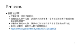 K-means
• 演算法步驟
• 定義 K 值，決定分群數目
• 隨機給各 K 群中心點，計算所有訓練樣本，把每個訓練樣本分配到距離
最近的 K 群當中
• 移動各 K 群的中心點，讓該中心點為該群所有樣本距離和的平均處
• 重複上述動作，直到中心點不再移動為止
• https://www.youtube.com/watch?v=5I3Ei69I40s
17
 