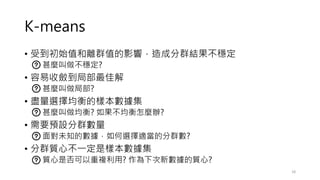 K-means
• 受到初始值和離群值的影響，造成分群結果不穩定
• 甚麼叫做不穩定?
• 容易收斂到局部最佳解
• 甚麼叫做局部?
• 盡量選擇均衡的樣本數據集
• 甚麼叫做均衡? 如果不均衡怎麼辦?
• 需要預設分群數量
• 面對未知的數據，如何選擇適當的分群數?
• 分群質心不一定是樣本數據集
• 質心是否可以重複利用? 作為下次新數據的質心?
18
 
