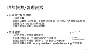 收集變數/處理變數
• 非監督式模型變數
• 不須應變數
• 盡量找出會變化的變數，不要找類似性別、居住地…不大會變化的變數
• 盡量避免 binary 變數 (視情況)
• 可接受數值型變數、類別型變數
• 處理變數
• 不允許空值，空值要事先處理
• 事先處理離群值，可透過切bin的方式處理
• 數值型變數可考慮進行標準化，如: StandardScaler
• 類別型變數可考慮 dummy variables, one-hot encoding 方式轉換
20
 