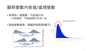 觀察變數內容值/處理變數
• 檢視每一個變數，內容值分布
• 肉眼觀察，不要通通集中在某一區
• 透過變數變換，盡量將值展開(攤平)
22
 