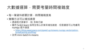 大數據運算，需要考量時間複雜度
• 每一筆資料都要計算，時間複雜度高
• 幾種方法可以增加速度
• 透過程式面著手，如: 多執行緒
• 雖然 Scikit-learn 採用全核心計算來增加速度，但是還是可以考慮用
numpy 提升速度
• https://blog.paperspace.com/speed-up-kmeans-numpy-vectorization-
broadcasting-profiling/
• 改用 mini-batch k-means
23
 