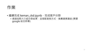 作業
• 繼續完成 keman_ckd.ipynb，完成客戶分群
• 透過投影片介紹分群結果，並搭配衛教方式、推薦健康講座 (需要
google 結合時事)
27
 