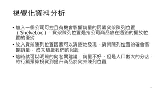 視覺化資料分析
• 加入一個公司可控且有機會影響銷量的因素貨架陳列位置
（ShelveLoc），貨架陳列位置是指公司商品放在通路的擺放位
置的優劣
• 放入貨架陳列位置因素可以清楚地發現，貨架陳列位置的確會影
響銷量， 成功驗證我們的假設
• 這時就可以明確的向老闆建議，銷量不好、但是人口數大的分店，
將行銷預算投資到提升商品於貨架陳列位置
9
 