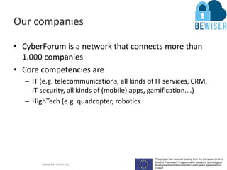 This project has received funding from the European Union’s
Seventh Framework Programme for research, technological
development and demonstration under grant agreement no.
319907
www.be-wiser.eu
Our companies
• CyberForum is a network that connects more than
1.000 companies
• Core competencies are
– IT (e.g. telecommunications, all kinds of IT services, CRM,
IT security, all kinds of (mobile) apps, gamification….)
– HighTech (e.g. quadcopter, robotics
 
