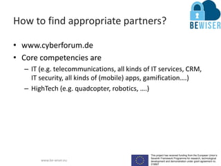 This project has received funding from the European Union’s
Seventh Framework Programme for research, technological
development and demonstration under grant agreement no.
319907
www.be-wiser.eu
How to find appropriate partners?
• www.cyberforum.de
• Core competencies are
– IT (e.g. telecommunications, all kinds of IT services, CRM,
IT security, all kinds of (mobile) apps, gamification….)
– HighTech (e.g. quadcopter, robotics, ….)
 