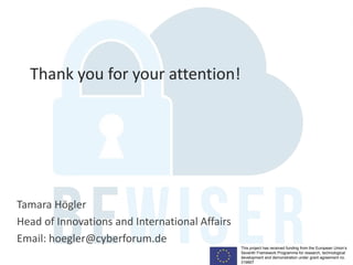 This project has received funding from the European Union’s
Seventh Framework Programme for research, technological
development and demonstration under grant agreement no.
319907
Tamara Högler
Head of Innovations and International Affairs
Email: hoegler@cyberforum.de
Thank you for your attention!
 
