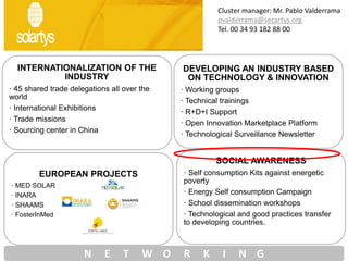 INTERNATIONALIZATION OF THE
INDUSTRY
· 45 shared trade delegations all over the
world
· International Exhibitions
· Trade missions
· Sourcing center in China
DEVELOPING AN INDUSTRY BASED
ON TECHNOLOGY & INNOVATION
· Working groups
· Technical trainings
· R+D+I Support
· Open Innovation Marketplace Platform
· Technological Surveillance Newsletter
EUROPEAN PROJECTS
· MED SOLAR
· INARA
· SHAAMS
· FosterInMed
SOCIAL AWARENESS
· Self consumption Kits against energetic
poverty
· Energy Self consumption Campaign
· School dissemination workshops
· Technological and good practices transfer
to developing countries.
N E T W O R K I N G
Cluster manager: Mr. Pablo Valderrama
pvalderrama@secartys.org
Tel. 00 34 93 182 88 00
 