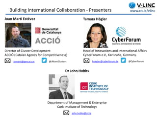 This project has received funding from the European Union’s
Seventh Framework Programme for research, technological
development and demonstration under grant agreement no.
319907
www.be-wiser.eu
Building International Collaboration - Presenters
Joan Martí Estévez
Director of Cluster Development
ACCIÓ (Catalan Agency for Competitiveness)
jomarti@gencat.cat @JMartiClusters
Tamara Högler
Head of Innovations and International Affairs
CyberForum e.V., Karlsruhe, Germany.
hoegler@cyberforum.de @CyberForum
Dr John Hobbs
Department of Management & Enterprise
Cork Institute of Technology
john.hobbs@cit.ie
 