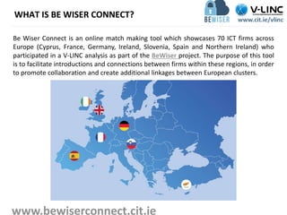 WHAT IS BE WISER CONNECT?
Be Wiser Connect is an online match making tool which showcases 70 ICT firms across
Europe (Cyprus, France, Germany, Ireland, Slovenia, Spain and Northern Ireland) who
participated in a V-LINC analysis as part of the BeWiser project. The purpose of this tool
is to facilitate introductions and connections between firms within these regions, in order
to promote collaboration and create additional linkages between European clusters.
www.bewiserconnect.cit.ie
 
