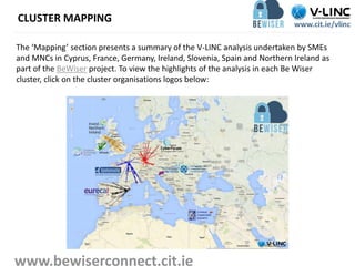 CLUSTER MAPPING
The ‘Mapping’ section presents a summary of the V-LINC analysis undertaken by SMEs
and MNCs in Cyprus, France, Germany, Ireland, Slovenia, Spain and Northern Ireland as
part of the BeWiser project. To view the highlights of the analysis in each Be Wiser
cluster, click on the cluster organisations logos below:
www.bewiserconnect.cit.ie
 