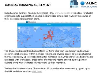 BUSINESS ROAMING AGREEMENT
CyberForum’s Business Roaming Agreement (BRA) www.clusterize.org is a tool for cluster
organisations to support their small & medium sized enterprises (SME) in the course of
their international expansion plans.
The BRA provides a soft landing platform for firms who wish to establish trade and/or
research collaborations within member regions, via physical access to foreign clusters (
there are currently 51 International Cluster members from 29 countries).Visiting firms are
facilitated with workspace, broadband, and meeting rooms offered by BRA partner
clusters along with facilitated introductions to their members.
To view the 51 International Clusters from 29 countries who are currently signed up to
the BRA and their locations click here.
 