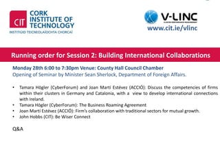 This project has received funding from the European Union’s
Seventh Framework Programme for research, technological
development and demonstration under grant agreement no.
319907
http://www.cit.ie
Running order for Session 2: Building International Collaborations
Thursday 10th of September 2015 13:00 – 14:00
www.cit.ie/vlinc
Monday 28th 6:00 to 7:30pm Venue: County Hall Council Chamber
Opening of Seminar by Minister Sean Sherlock, Department of Foreign Affairs.
• Tamara Högler (CyberForum) and Joan Martí Estévez (ACCIÓ): Discuss the competencies of firms
within their clusters in Germany and Catalonia, with a view to develop international connections
with Ireland.
• Tamara Högler (CyberForum): The Business Roaming Agreement
• Joan Martí Estévez (ACCIÓ): Firm’s collaboration with traditional sectors for mutual growth.
• John Hobbs (CIT): Be Wiser Connect
Q&A
 