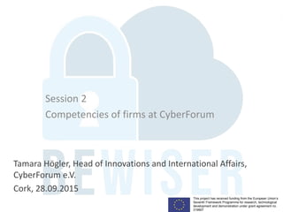 This project has received funding from the European Union’s
Seventh Framework Programme for research, technological
development and demonstration under grant agreement no.
319907
Session 2
Competencies of firms at CyberForum
Tamara Högler, Head of Innovations and International Affairs,
CyberForum e.V.
Cork, 28.09.2015
 