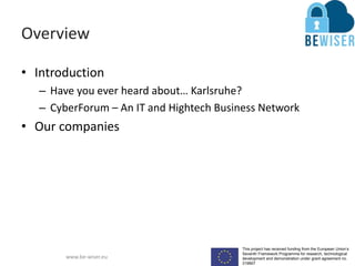 This project has received funding from the European Union’s
Seventh Framework Programme for research, technological
development and demonstration under grant agreement no.
319907
www.be-wiser.eu
Overview
• Introduction
– Have you ever heard about… Karlsruhe?
– CyberForum – An IT and Hightech Business Network
• Our companies
 