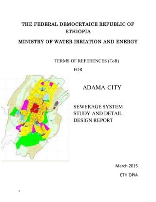 1
THE FEDERAL DEMOCRTAICE REPUBLIC OF
ETHIOPIA
MINISTRY OF WATER IRRIATION AND ENERGY
TERMS OF REFERENCES (ToR)
FOR
ADAMA CITY
SEWERAGE SYSTEM
STUDY AND DETAIL
DESIGN REPORT
March 2015
ETHIOPIA
 