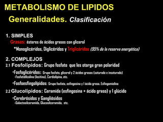 Generalidades.  Clasificación   1. SIMPLES   Grasas:   és teres de ácidos grasos con glicerol *Monoglicéridos, Diglicéridos y  Triglicéridos  (95% de la reserva energética) 2. COMPLEJOS 2.1   Fosfolípidos:   Grupo fosfato  que les otorga gran polaridad   * Fosfoglicéridos :  Grupo fosfato, glicerol y 2 ácidos grasos (saturado e insaturado) -Fosfatidilcolina (lecitina), Cardiolipina, etc. * Fosfoesfingolípidos:   Grupo fosfato, esfingosina y 1 ácido graso. Esfingomielina 2.2   Glucolípidos:   Ceramida (esfingosina +  á cido graso) y 1 glúcido * Cerebrósidos y Gangliósidos -Galactosilceramida, Glucosilceramida,  etc. METABOLISMO DE LI PIDOS 