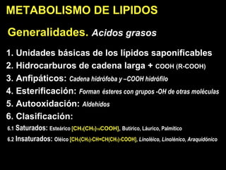 Generalidades.  Acidos grasos   1. Unidades básicas de los lípidos saponificables 2. Hidrocarburos de cadena larga +  COOH (R-COOH) 3. Anfipáticos:  Cadena hidrófoba y –COOH hidrófilo 4. Esterificación:  Forman   és teres con grupos -OH de otras moléculas 5. Autooxidación:  Aldehídos 6. Clasificación:  6.1  Saturados:  Esteá rico  [ CH 3 (CH 2 ) 16 COOH] ,  Butírico, Láurico, Palmítico 6.2  Insaturados:  Oléico  [CH 3 (CH 2 ) 7 CH=CH(CH 2 ) 7 COOH] ,  Linoléico, Linolénico, Araquidónico METABOLISMO DE LI PIDOS 