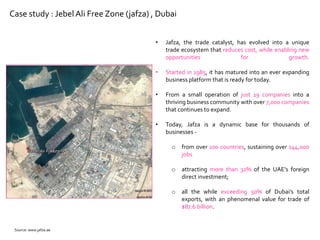 Case study : Jebel Ali Free Zone (jafza) , Dubai
• Jafza, the trade catalyst, has evolved into a unique
trade ecosystem that reduces cost, while enabling new
opportunities for growth.
• Started in 1985, it has matured into an ever expanding
business platform that is ready for today.
• From a small operation of just 19 companies into a
thriving business community with over 7,000 companies
that continues to expand.
• Today, Jafza is a dynamic base for thousands of
businesses -
o from over 100 countries, sustaining over 144,000
jobs
o attracting more than 32% of the UAE’s foreign
direct investment;
o all the while exceeding 50% of Dubai’s total
exports, with an phenomenal value for trade of
$87.6 billion.
Source: www.jafza.ae
 