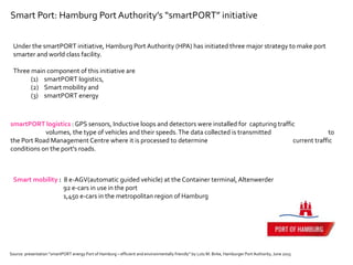Smart Port: Hamburg Port Authority’s “smartPORT” initiative
Under the smartPORT initiative, Hamburg Port Authority (HPA) has initiated three major strategy to make port
smarter and world class facility.
Three main component of this initiative are
(1) smartPORT logistics,
(2) Smart mobility and
(3) smartPORT energy
smartPORT logistics : GPS sensors, Inductive loops and detectors were installed for capturing traffic
volumes, the type of vehicles and their speeds.The data collected is transmitted to
the Port Road Management Centre where it is processed to determine current traffic
conditions on the port's roads.
Source: presentation “smartPORT energy Port of Hamburg – efficient and environmentally friendly” by Lutz M. Birke, Hamburger Port Authority, June 2015
Smart mobility : 8 e-AGV(automatic guided vehicle) at the Container terminal, Altenwerder
92 e-cars in use in the port
1,450 e-cars in the metropolitan region of Hamburg
 