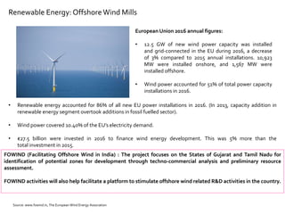 Renewable Energy: OffshoreWind Mills
European Union 2016 annual figures:
• 12.5 GW of new wind power capacity was installed
and grid-connected in the EU during 2016, a decrease
of 3% compared to 2015 annual installations. 10,923
MW were installed onshore, and 1,567 MW were
installed offshore.
• Wind power accounted for 51% of total power capacity
installations in 2016.
FOWIND (Facilitating Offshore Wind in India) : The project focuses on the States of Gujarat and Tamil Nadu for
identification of potential zones for development through techno-commercial analysis and preliminary resource
assessment.
FOWIND activities will also help facilitate a platform to stimulate offshore wind related R&D activities in the country.
• Renewable energy accounted for 86% of all new EU power installations in 2016. (In 2013, capacity addition in
renewable energy segment overtook additions in fossil fuelled sector).
• Wind power covered 10.40% of the EU’s electricity demand.
• €27.5 billion were invested in 2016 to finance wind energy development. This was 5% more than the
total investment in 2015.
Source: www.fowind.in, The European Wind Energy Association
 