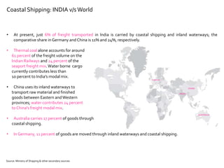 INDIA
CHINA
AUSTRALIA
GERMANY
Coastal Shipping: INDIA v/sWorld
• At present, just 6% of freight transported in India is carried by coastal shipping and inland waterways; the
comparative share in Germany and China is 11% and 24%, respectively.
• Thermal coal alone accounts for around
61 percent of the freight volume on the
Indian Railways and 24 percent of the
seaport freight mix.Water borne cargo
currently contributes less than
10 percent to India's modal mix.
• China uses its inland waterways to
transport raw material and finished
goods between Eastern andWestern
provinces; water contributes 24 percent
to China's freight modal mix.
• Australia carries 17 percent of goods through
coastal shipping.
• In Germany, 11 percent of goods are moved through inland waterways and coastal shipping.
Source: Ministry of Shipping & other secondary sources
 