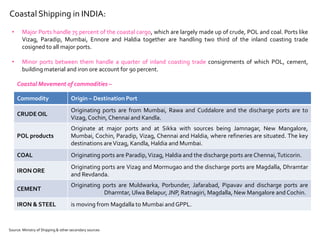 Coastal Shipping in INDIA:
• Major Ports handle 75 percent of the coastal cargo, which are largely made up of crude, POL and coal. Ports like
Vizag, Paradip, Mumbai, Ennore and Haldia together are handling two third of the inland coasting trade
cosigned to all major ports.
• Minor ports between them handle a quarter of inland coasting trade consignments of which POL, cement,
building material and iron ore account for 90 percent.
Coastal Movement of commodities –
Commodity Origin – Destination Port
CRUDE OIL
Originating ports are from Mumbai, Rawa and Cuddalore and the discharge ports are to
Vizag, Cochin, Chennai and Kandla.
POL products
Originate at major ports and at Sikka with sources being Jamnagar, New Mangalore,
Mumbai, Cochin, Paradip, Vizag, Chennai and Haldia, where refineries are situated. The key
destinations areVizag, Kandla, Haldia and Mumbai.
COAL Originating ports are Paradip,Vizag, Haldia and the discharge ports are Chennai,Tuticorin.
IRON ORE
Originating ports are Vizag and Mormugao and the discharge ports are Magdalla, Dhramtar
and Revdanda.
CEMENT
Originating ports are Muldwarka, Porbunder, Jafarabad, Pipavav and discharge ports are
Dharmtar, Ulwa Belapur, JNP, Ratnagiri, Magdalla, New Mangalore and Cochin.
IRON & STEEL is moving from Magdalla to Mumbai and GPPL.
Source: Ministry of Shipping & other secondary sources
 