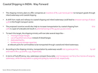 Coastal Shipping in INDIA: Way Forward
• The shipping ministry plans to offer companies an incentive of Rs.1 per tonne per km to transport goods through
inland waterways and coastal shipping.
• A shift from roads and railways to coastal shipping and inland waterways could lead to emission savings of about
3.5% in the freight transport sector.
• The proposed incentive would also help to increase transportation by coastal shipping from 6 to
12% in a span of a decade and result in potential savings of Rs.35,000-40,000 crores.
• To reach this target, the shipping ministry will now take several steps like –
• moving to larger barges
• use of liquefied natural gas instead of diesel barges
• dedicated berths,
• bunkering and storage capacities
at relevant ports for commodities to be transported through coastal and inland waterways.
• According to the shipping ministry, transportation by waterways would cost 25 paisa per km, by rail
and road it’s Rs.1.50 and Rs.2.50, respectively.
• In terms of fuel efficiency, too, waterways compare favourably: one horsepower can ferry four tonnes of cargo by
waterways, while the equivalent is 150kg and 500kg by road and rail, respectively.
Source: Ministry of Shipping & other secondary sources
 