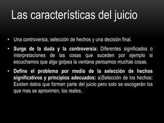 Las características del juicio
• Una controversia, selección de hechos y una decisión final.
• Surge de la duda y la controversia: Diferentes significados o
interpretaciones de las cosas que suceden por ejemplo si
escuchamos que algo golpea la ventana pensamos muchas cosas.
• Define el problema por medio de la selección de hechos
significativos y principios adecuados: a)Selección de los hechos:
Existen datos que forman parte del juicio pero solo se escogerán los
que mas se aproximen, los reales..
 
