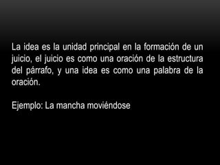 La idea es la unidad principal en la formación de un
juicio, el juicio es como una oración de la estructura
del párrafo, y una idea es como una palabra de la
oración.
Ejemplo: La mancha moviéndose
 